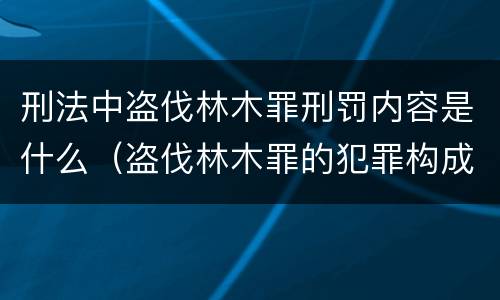 刑法中盗伐林木罪刑罚内容是什么（盗伐林木罪的犯罪构成）
