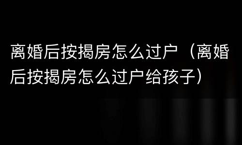 离婚后按揭房怎么过户（离婚后按揭房怎么过户给孩子）