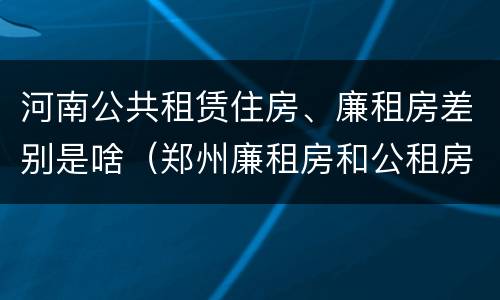 河南公共租赁住房、廉租房差别是啥（郑州廉租房和公租房的区别）