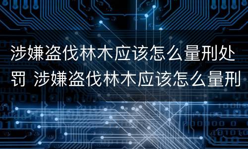 涉嫌盗伐林木应该怎么量刑处罚 涉嫌盗伐林木应该怎么量刑处罚
