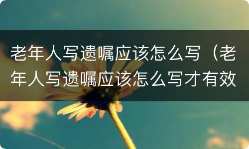 老年人写遗嘱应该怎么写（老年人写遗嘱应该怎么写才有效）