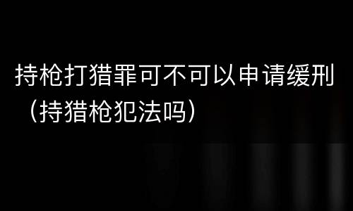 持枪打猎罪可不可以申请缓刑（持猎枪犯法吗）
