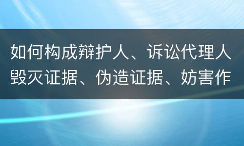 如何构成辩护人、诉讼代理人毁灭证据、伪造证据、妨害作证罪