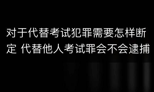 对于代替考试犯罪需要怎样断定 代替他人考试罪会不会逮捕