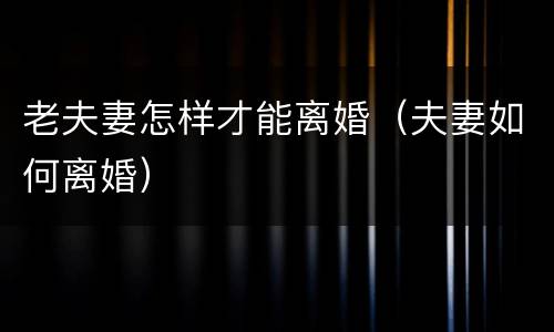 老夫妻怎样才能离婚（夫妻如何离婚）