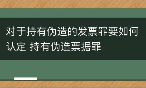 对于持有伪造的发票罪要如何认定 持有伪造票据罪
