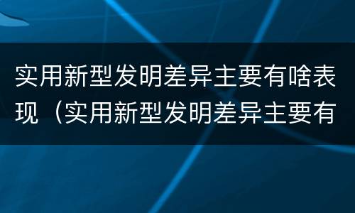 实用新型发明差异主要有啥表现（实用新型发明差异主要有啥表现和特点）