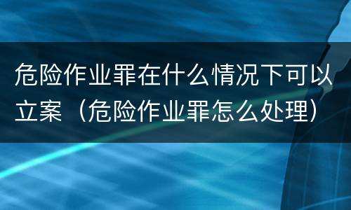 危险作业罪在什么情况下可以立案（危险作业罪怎么处理）