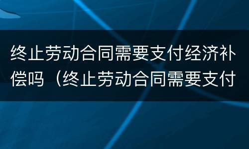 终止劳动合同需要支付经济补偿吗（终止劳动合同需要支付经济补偿的情形包括哪些）