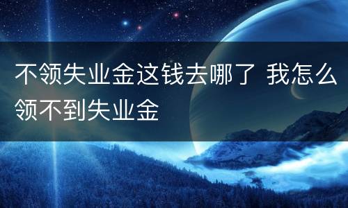 不领失业金这钱去哪了 我怎么领不到失业金