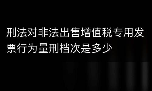 刑法对非法出售增值税专用发票行为量刑档次是多少