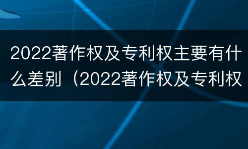 2022著作权及专利权主要有什么差别（2022著作权及专利权主要有什么差别呢）