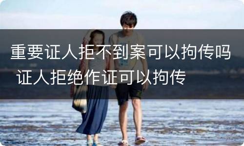 重要证人拒不到案可以拘传吗 证人拒绝作证可以拘传