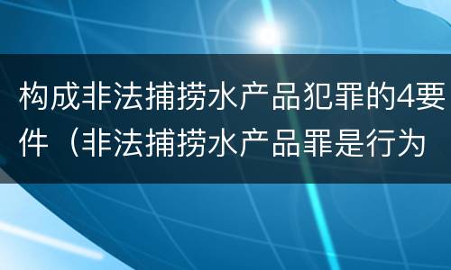 构成非法捕捞水产品犯罪的4要件（非法捕捞水产品罪是行为犯吗）