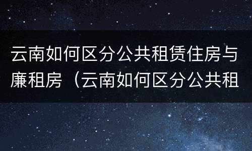 云南如何区分公共租赁住房与廉租房（云南如何区分公共租赁住房与廉租房呢）