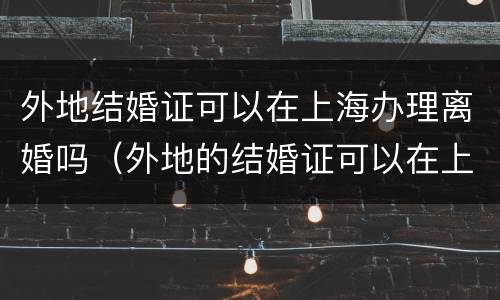 外地结婚证可以在上海办理离婚吗（外地的结婚证可以在上海补办吗）