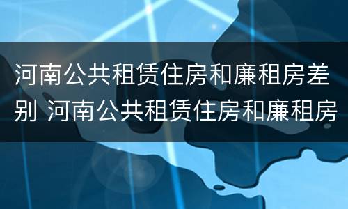 河南公共租赁住房和廉租房差别 河南公共租赁住房和廉租房差别多大