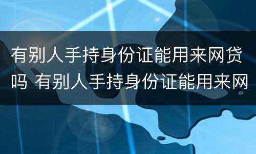 有别人手持身份证能用来网贷吗 有别人手持身份证能用来网贷吗怎么办