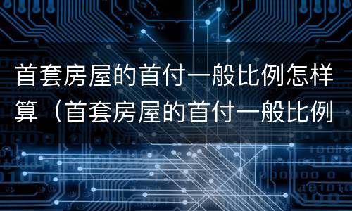 首套房屋的首付一般比例怎样算（首套房屋的首付一般比例怎样算）
