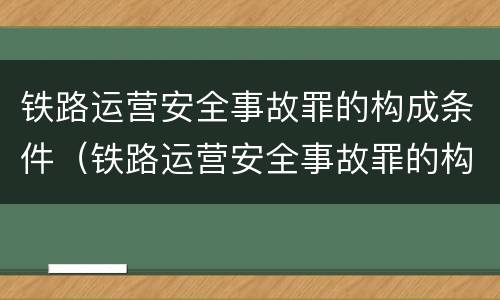 铁路运营安全事故罪的构成条件（铁路运营安全事故罪的构成要件）
