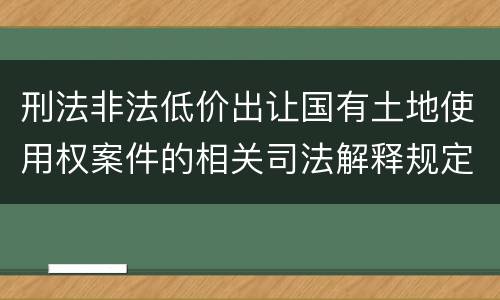 刑法非法低价出让国有土地使用权案件的相关司法解释规定具体有哪些内容