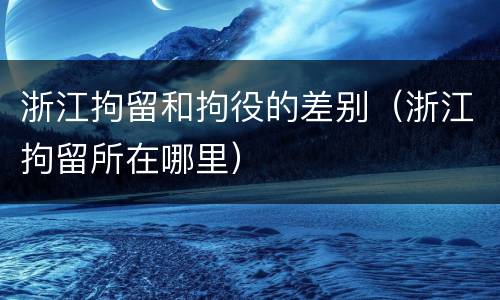 浙江拘留和拘役的差别（浙江拘留所在哪里）