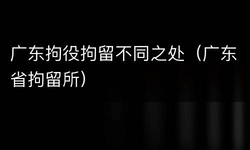广东拘役拘留不同之处（广东省拘留所）
