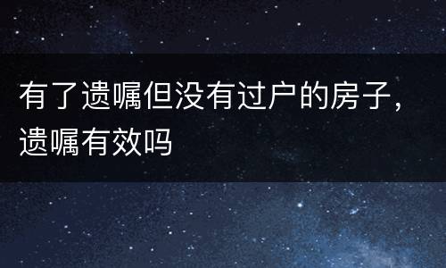 有了遗嘱但没有过户的房子，遗嘱有效吗