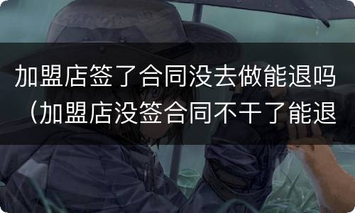 加盟店签了合同没去做能退吗（加盟店没签合同不干了能退款吗）