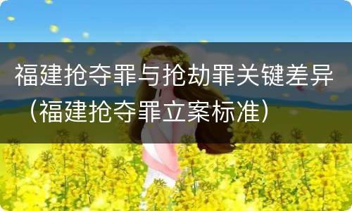 福建抢夺罪与抢劫罪关键差异（福建抢夺罪立案标准）