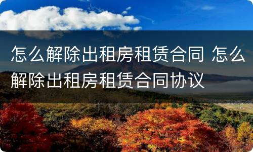 怎么解除出租房租赁合同 怎么解除出租房租赁合同协议
