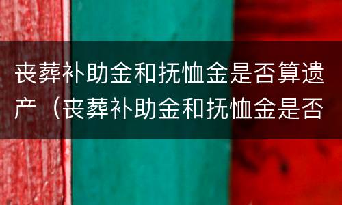 丧葬补助金和抚恤金是否算遗产（丧葬补助金和抚恤金是否算遗产范围）