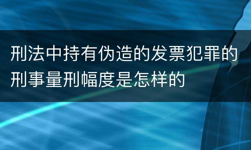 刑法中持有伪造的发票犯罪的刑事量刑幅度是怎样的