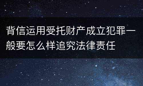 背信运用受托财产成立犯罪一般要怎么样追究法律责任