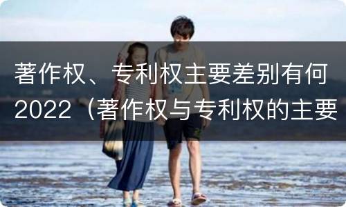 著作权、专利权主要差别有何2022（著作权与专利权的主要区别）