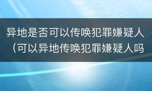 异地是否可以传唤犯罪嫌疑人（可以异地传唤犯罪嫌疑人吗）