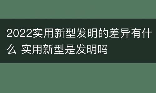2022实用新型发明的差异有什么 实用新型是发明吗