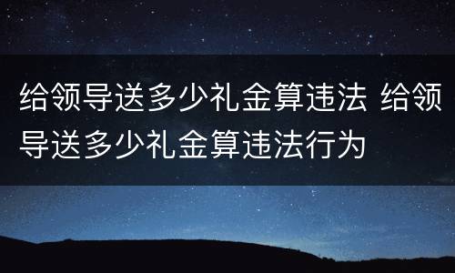 给领导送多少礼金算违法 给领导送多少礼金算违法行为