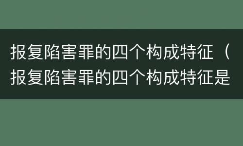 报复陷害罪的四个构成特征（报复陷害罪的四个构成特征是）