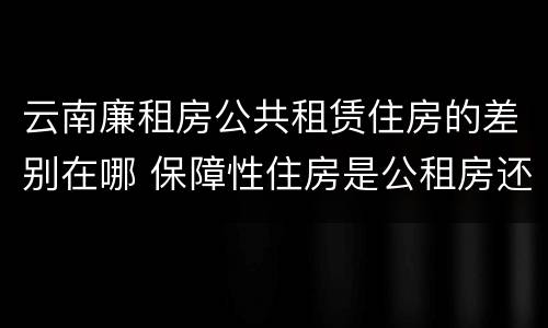 云南廉租房公共租赁住房的差别在哪 保障性住房是公租房还是廉租房?