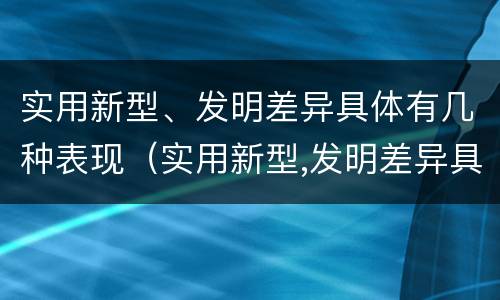 实用新型、发明差异具体有几种表现（实用新型,发明差异具体有几种表现为）