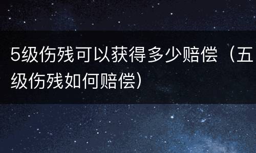 5级伤残可以获得多少赔偿（五级伤残如何赔偿）