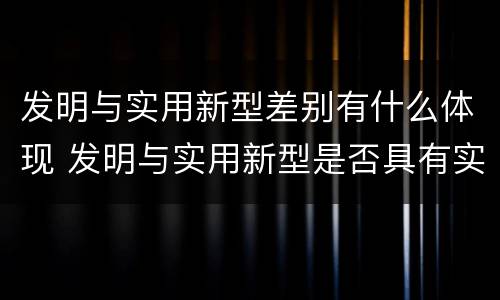 发明与实用新型差别有什么体现 发明与实用新型是否具有实用性
