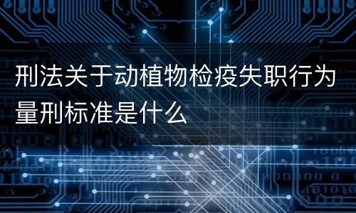 刑法关于动植物检疫失职行为量刑标准是什么