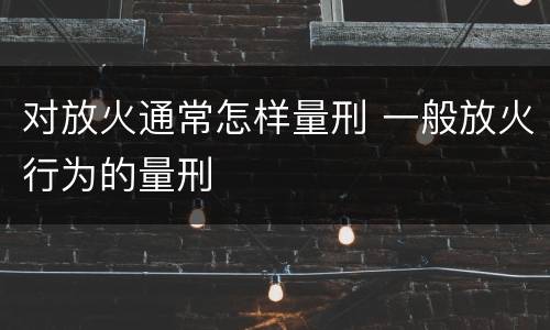 对放火通常怎样量刑 一般放火行为的量刑