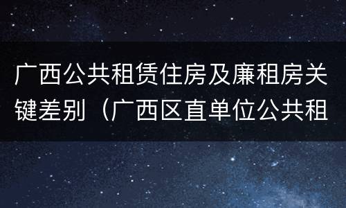 广西公共租赁住房及廉租房关键差别（广西区直单位公共租赁住房）