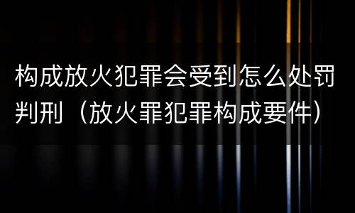 构成放火犯罪会受到怎么处罚判刑（放火罪犯罪构成要件）