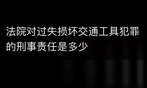 法院对过失损坏交通工具犯罪的刑事责任是多少