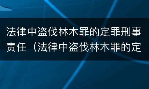 法律中盗伐林木罪的定罪刑事责任（法律中盗伐林木罪的定罪刑事责任是什么）