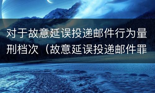 对于故意延误投递邮件行为量刑档次（故意延误投递邮件罪）